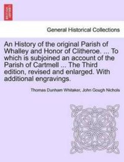 An History of the Original Parish of Whalley and Honor of Clitheroe. ... to Which Is Subjoined an Account of the Parish of Cartmell ... the Third Edition, Revised and Enlarged. with Additional Engravings. Vol. I.