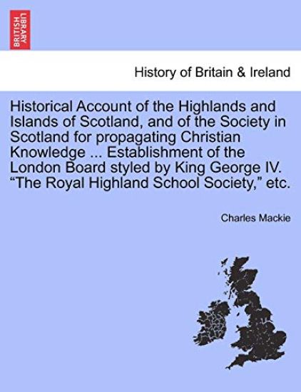 Historical Account of the Highlands and Islands of Scotland, and of the Society in Scotland for Propagating Christian Knowledge ... Establishment of the London Board Styled by King George IV. "The Royal Highland School Society," Etc.