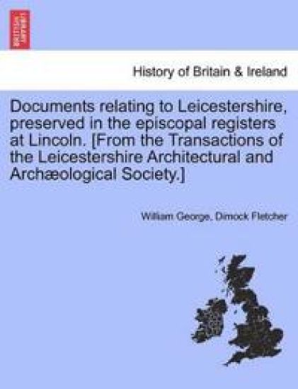 Documents Relating to Leicestershire, Preserved in the Episcopal Registers at Lincoln. [From the Transactions of the Leicestershire Architectural and Archaeological Society.]
