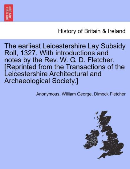 The Earliest Leicestershire Lay Subsidy Roll, 1327. with Introductions and Notes by the REV. W. G. D. Fletcher. [Reprinted from the Transactions of the Leicestershire Architectural and Archaeological Society.]