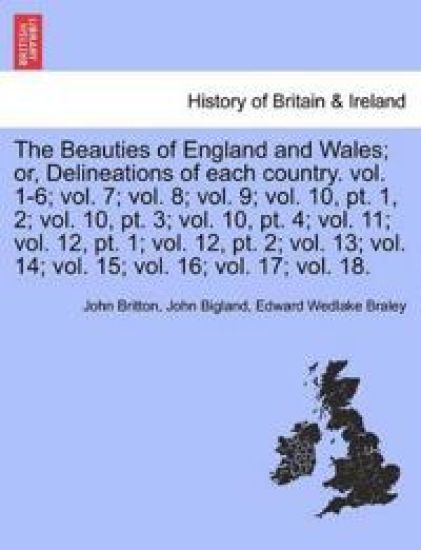 The Beauties of England and Wales; Or, Delineations of Each Country. Vol. 1-6; Vol. 7; Vol. 8; Vol. 9; Vol. 10, PT. 1, 2; Vol. 10, PT. 3; Vol. 10, PT. 4; Vol. 11; Vol. 12, PT. 1; Vol. 12, PT. 2; Vol. 13; Vol. 14; Vol. 15; Vol. 16; Vol. 17; Vol. 18.