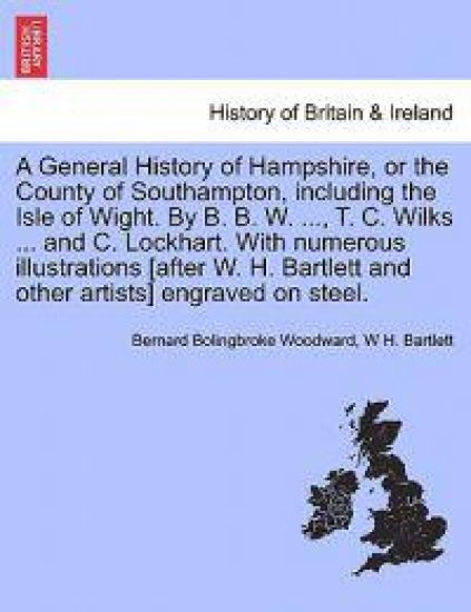 A General History of Hampshire, or the County of Southampton, Including the Isle of Wight. by B. B. W. ..., T. C. Wilks ... and C. Lockhart. with Nu