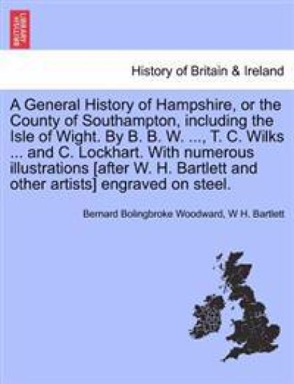 A General History of Hampshire, or the County of Southampton, including the Isle of Wight. By B. B. W. ..., T. C. Wilks ... and C. Lockhart. With numerous illustrations [after W. H. Bartlett and other artists] engraved on steel. Vol. III.