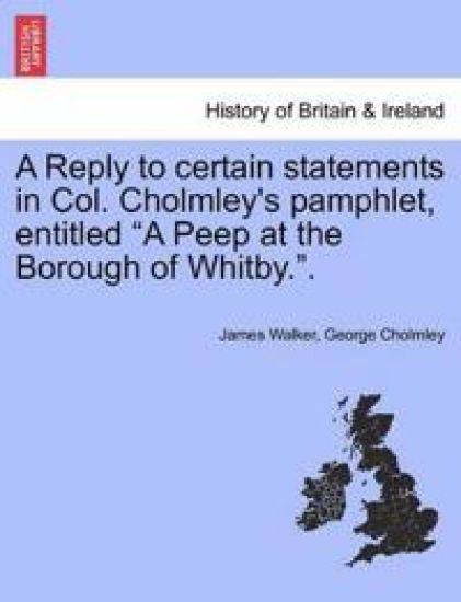 A Reply to Certain Statements in Col. Cholmley's Pamphlet, Entitled a Peep at the Borough of Whitby..