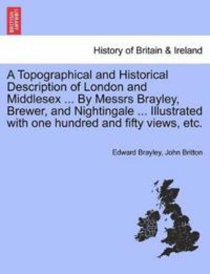A Topographical and Historical Description of London and Middlesex ... By Messrs Brayley, Brewer, and Nightingale ... Illustrated with one hundred and fifty views, etc.