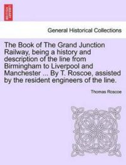 The Book of the Grand Junction Railway, Being a History and Description of the Line from Birmingham to Liverpool and Manchester ... by T. Roscoe, Assisted by the Resident Engineers of the Line.