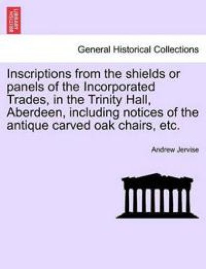Inscriptions from the Shields or Panels of the Incorporated Trades, in the Trinity Hall, Aberdeen, Including Notices of the Antique Carved Oak Chairs, Etc.