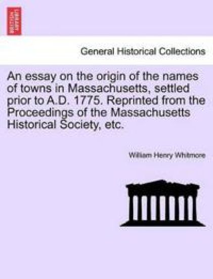 An Essay on the Origin of the Names of Towns in Massachusetts, Settled Prior to A.D. 1775. Reprinted from the Proceedings of the Massachusetts Historical Society, Etc.