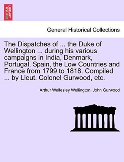 The Dispatches of ... the Duke of Wellington ... during his various campaigns in India, Denmark, Portugal, Spain, the Low Countries and France from 1799 to 1818. Compiled ... by Lieut. Colonel Gurwood, etc.