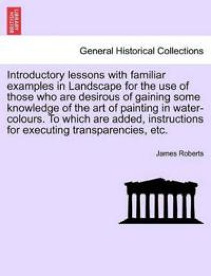 Introductory Lessons with Familiar Examples in Landscape for the Use of Those Who Are Desirous of Gaining Some Knowledge of the Art of Painting in Water-Colours. to Which Are Added, Instructions for Executing Transparencies, Etc.