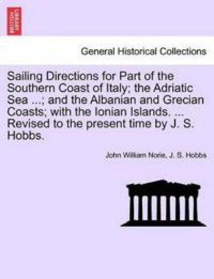 Sailing Directions for Part of the Southern Coast of Italy; The Adriatic Sea ...; And the Albanian and Grecian Coasts; With the Ionian Islands. ... Revised to the Present Time by J. S. Hobbs.
