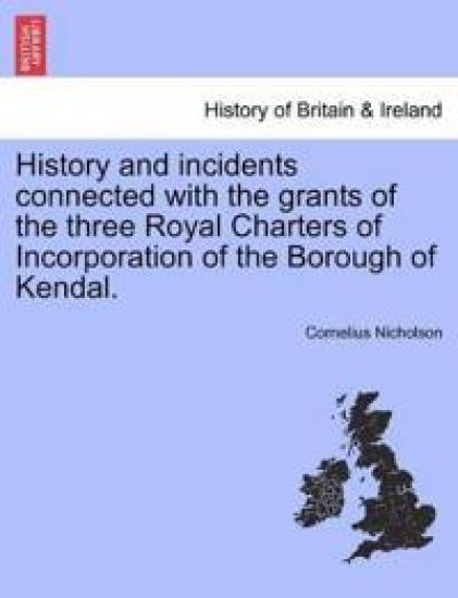 History and Incidents Connected with the Grants of the Three Royal Charters of Incorporation of the Borough of Kendal.