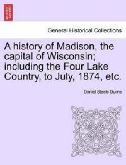 A History of Madison, the Capital of Wisconsin; Including the Four Lake Country, to July, 1874, Etc.