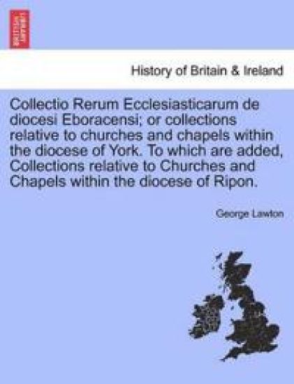 Collectio Rerum Ecclesiasticarum de diocesi Eboracensi; or collections relative to churches and chapels within the diocese of York. To which are added, Collections relative to Churches and Chapels within the diocese of Ripon.