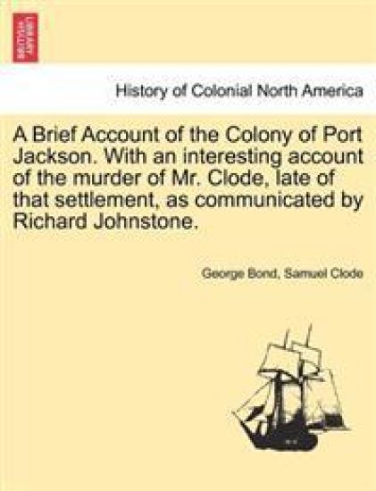 A Brief Account of the Colony of Port Jackson. with an Interesting Account of the Murder of Mr. Clode, Late of That Settlement, as Communicated by Richard Johnstone.