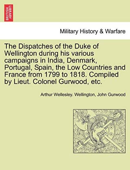 The Dispatches of the Duke of Wellington during his various campaigns in India, Denmark, Portugal, Spain, the Low Countries and France from 1799 to 1818. Compiled by Lieut. Colonel Gurwood, etc.
