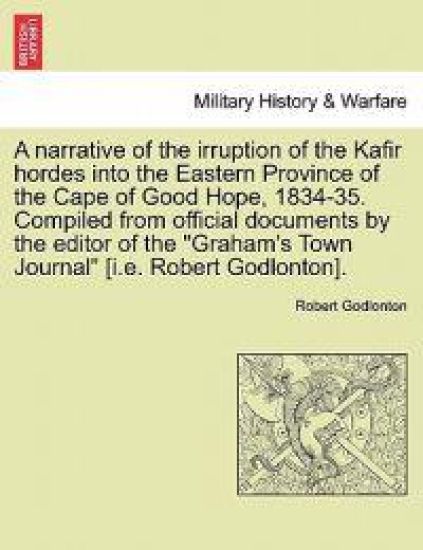 A Narrative of the Irruption of the Kafir Hordes Into the Eastern Province of the Cape of Good Hope, 1834-35. Compiled from Official Documents by the Editor of the "Graham's Town Journal" [I.E. Robert Godlonton].