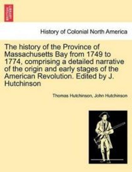 The history of the Province of Massachusetts Bay from 1749 to 1774, comprising a detailed narrative of the origin and early stages of the American Revolution. Edited by J. Hutchinson