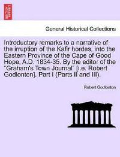 Introductory Remarks to a Narrative of the Irruption of the Kafir Hordes, Into the Eastern Province of the Cape of Good Hope, A.D. 1834-35. by the Editor of the "Graham's Town Journal" [I.E. Robert Godlonton]. Part I (Parts II and III).