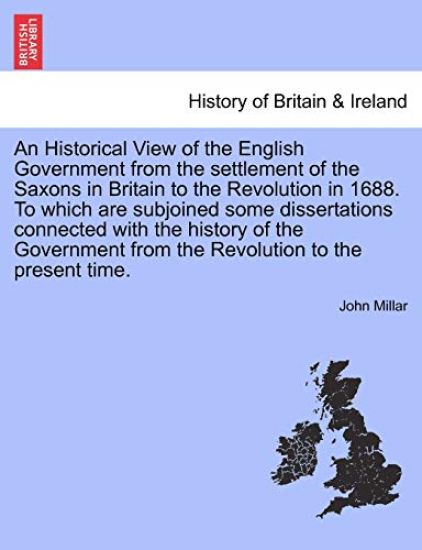 An Historical View of the English Government from the Settlement of the Saxons in Britain to the Revolution in 1688. to Which Are Subjoined Some Dissertations Connected with the History of the Government from the Revolution to the Present Time.