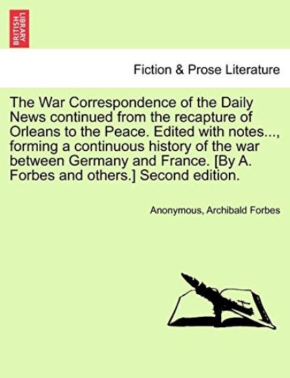 The War Correspondence of the Daily News Continued from the Recapture of Orleans to the Peace. Edited with Notes..., Forming a Continuous History of the War Between Germany and France. [By A. Forbes and Others.] Second Edition.