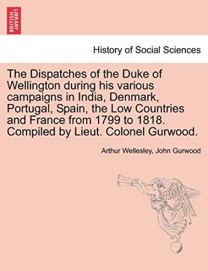 The Dispatches of the Duke of Wellington during his various campaigns in India, Denmark, Portugal, Spain, the Low Countries and France from 1799 to 1818. Compiled by Lieut. Colonel Gurwood.