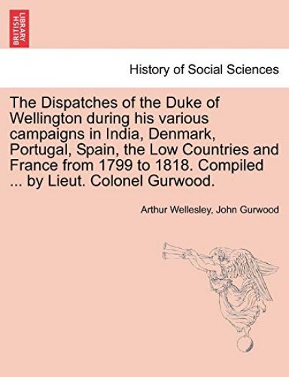 The Dispatches of the Duke of Wellington during his various campaigns in India, Denmark, Portugal, Spain, the Low Countries and France from 1799 to 1818. Compiled ... by Lieut. Colonel Gurwood.