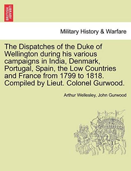 The Dispatches of the Duke of Wellington during his various campaigns in India, Denmark, Portugal, Spain, the Low Countries and France from 1799 to 1818. Compiled by Lieut. Colonel Gurwood.
