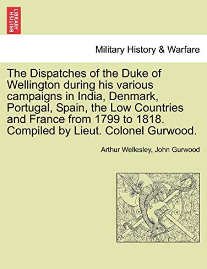 The Dispatches of the Duke of Wellington during his various campaigns in India, Denmark, Portugal, Spain, the Low Countries and France from 1799 to 1818. Compiled by Lieut. Colonel Gurwood.