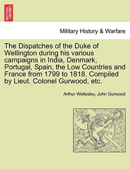 The Dispatches of the Duke of Wellington during his various campaigns in India, Denmark, Portugal, Spain, the Low Countries and France from 1799 to 1818. Compiled by Lieut. Colonel Gurwood, etc.