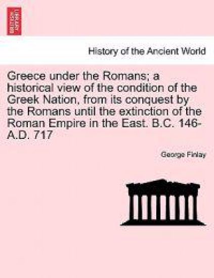Greece under the Romans; a historical view of the condition of the Greek Nation, from its conquest by the Romans until the extinction of the Roman Empire in the East. B.C. 146-A.D. 717