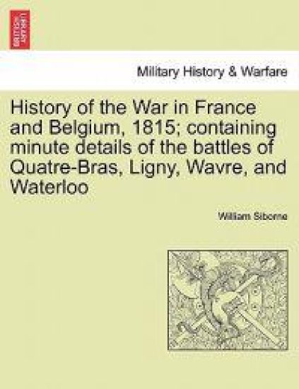 History of the War in France and Belgium, 1815; containing minute details of the battles of Quatre-Bras, Ligny, Wavre, and Waterloo. VOL. I