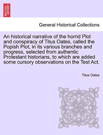 An Historical Narrative of the Horrid Plot and Conspiracy of Titus Oates, Called the Popish Plot, in Its Various Branches and Progress, Selected from Authentic Protestant Historians, to Which Are Added Some Cursory Observations on the Test ACT.