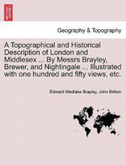 A Topographical and Historical Description of London and Middlesex ... By Messrs Brayley, Brewer, and Nightingale ... Illustrated with one hundred and fifty views, etc.