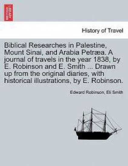 Biblical Researches in Palestine, Mount Sinai, and Arabia Petraea. a Journal of Travels in the Year 1838, by E. Robinson and E. Smith ... Drawn Up from the Original Diaries, with Historical Illustrations, by E. Robinson.