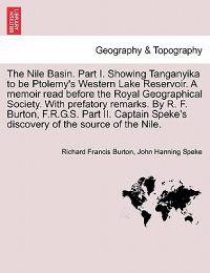 The Nile Basin. Part I. Showing Tanganyika to Be Ptolemy's Western Lake Reservoir. a Memoir Read Before the Royal Geographical Society. with Prefatory Remarks. by R. F. Burton, F.R.G.S. Part II. Captain Speke's Discovery of the Source of the Nile.