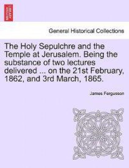 The Holy Sepulchre and the Temple at Jerusalem. Being the Substance of Two Lectures Delivered ... on the 21st February, 1862, and 3rd March, 1865.
