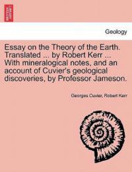 Essay on the Theory of the Earth. Translated ... by Robert Kerr ... with Mineralogical Notes, and an Account of Cuvier's Geological Discoveries, by PR