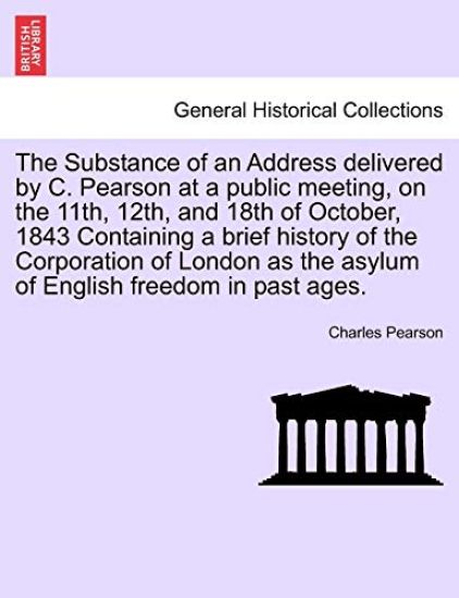 The Substance of an Address Delivered by C. Pearson at a Public Meeting, on the 11th, 12th, and 18th of October, 1843 Containing a Brief History of the Corporation of London as the Asylum of English Freedom in Past Ages.