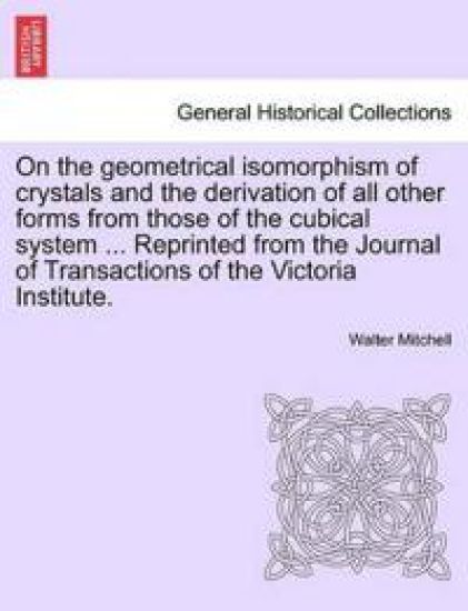 On the Geometrical Isomorphism of Crystals and the Derivation of All Other Forms from Those of the Cubical System ... Reprinted from the Journal of Transactions of the Victoria Institute.