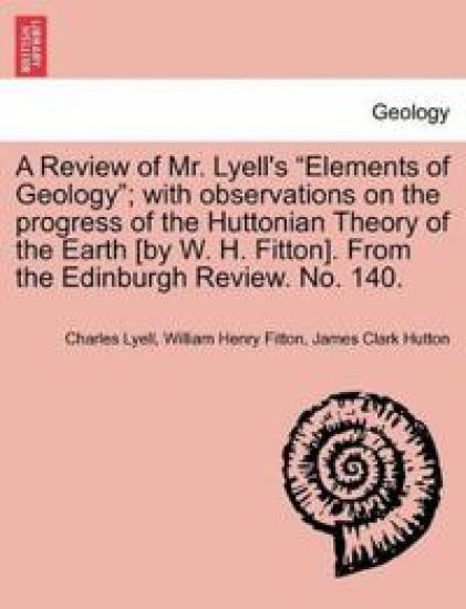 A Review of Mr. Lyell's "Elements of Geology"; With Observations on the Progress of the Huttonian Theory of the Earth [By W. H. Fitton]. from the Edinburgh Review. No. 140.