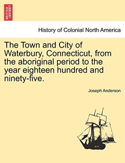 The Town and City of Waterbury, Connecticut, from the aboriginal period to the year eighteen hundred and ninety-five. Vol. I.