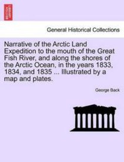 Narrative of the Arctic Land Expedition to the mouth of the Great Fish River, and along the shores of the Arctic Ocean, in the years 1833, 1834, and 1835 ... Illustrated by a map and plates.