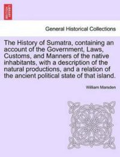 The History of Sumatra, Containing an Account of the Government, Laws, Customs, and Manners of the Native Inhabitants, with a Description of the Natural Productions, and a Relation of the Ancient Political State of That Island.