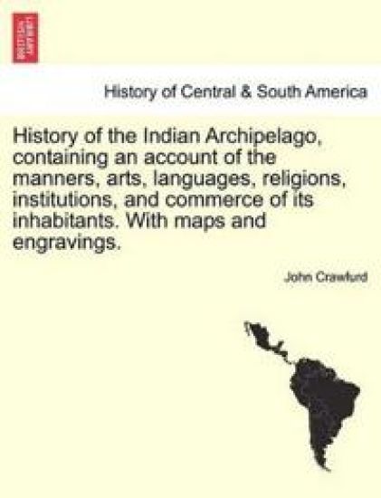 History of the Indian Archipelago, Containing an Account of the Manners, Arts, Languages, Religions, Institutions, and Commerce of Its Inhabitants. with Maps and Engravings.