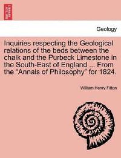 Inquiries Respecting the Geological Relations of the Beds Between the Chalk and the Purbeck Limestone in the South-East of England ... from the Annals of Philosophy for 1824.