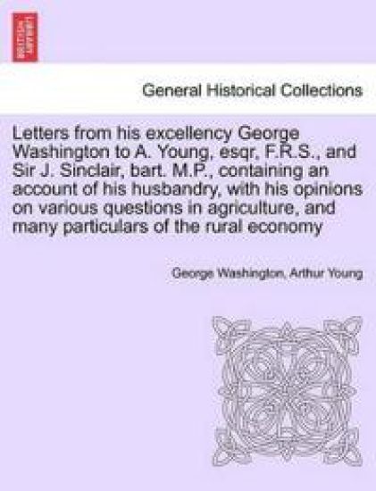 Letters from His Excellency George Washington to A. Young, Esqr, F.R.S., and Sir J. Sinclair, Bart. M.P., Containing an Account of His Husbandry, with His Opinions on Various Questions in Agriculture, and Many Particulars of the Rural Economy
