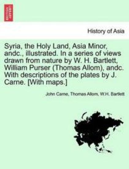 Syria, the Holy Land, Asia Minor, andc., illustrated. In a series of views drawn from nature by W. H. Bartlett, William Purser (Thomas Allom), andc. With descriptions of the plates by J. Carne. [With maps.] VOL. I