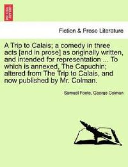 A Trip to Calais; A Comedy in Three Acts [And in Prose] as Originally Written, and Intended for Representation ... to Which Is Annexed, the Capuchin; Altered from the Trip to Calais, and Now Published by Mr. Colman.