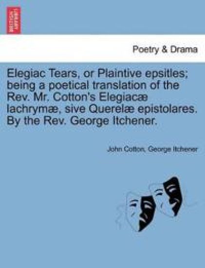 Elegiac Tears, or Plaintive Epsitles; Being a Poetical Translation of the Rev. Mr. Cotton's Elegiac? Lachrym?, Sive Querel? Epistolares. by the Rev. George Itchener.